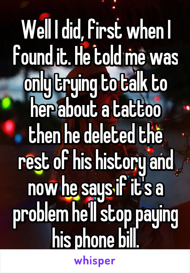Well I did, first when I found it. He told me was only trying to talk to her about a tattoo then he deleted the rest of his history and now he says if it's a problem he'll stop paying his phone bill.