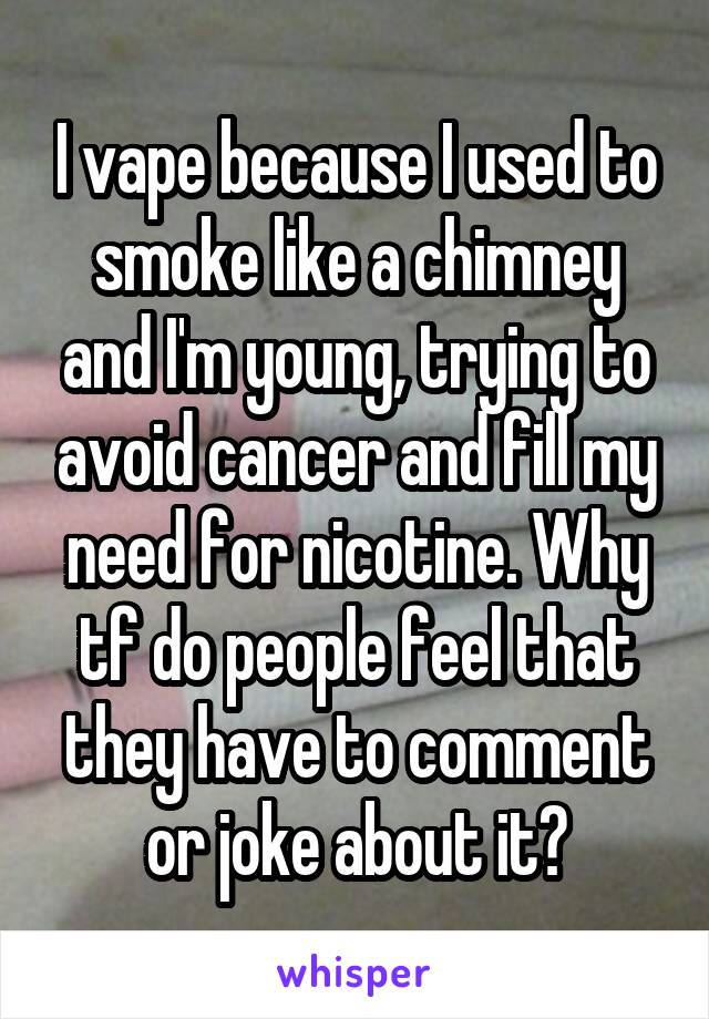 I vape because I used to smoke like a chimney and I'm young, trying to avoid cancer and fill my need for nicotine. Why tf do people feel that they have to comment or joke about it?