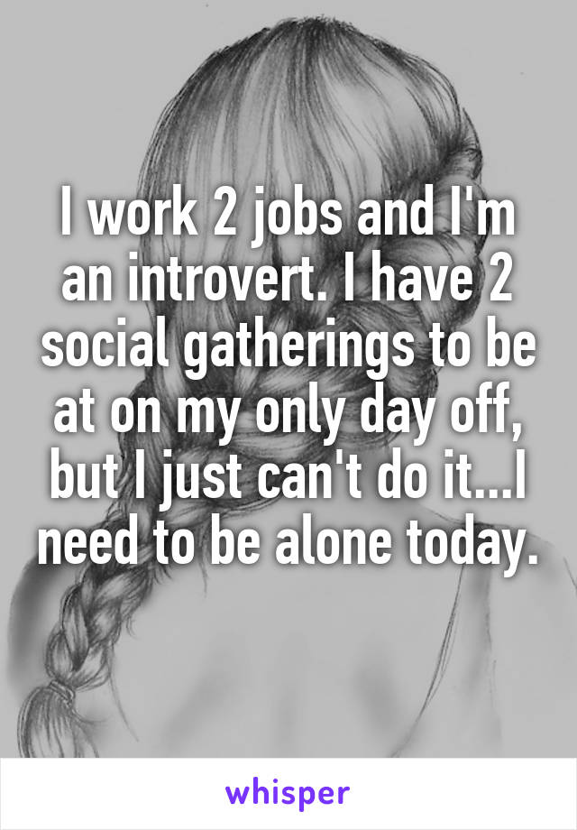 I work 2 jobs and I'm an introvert. I have 2 social gatherings to be at on my only day off, but I just can't do it...I need to be alone today. 