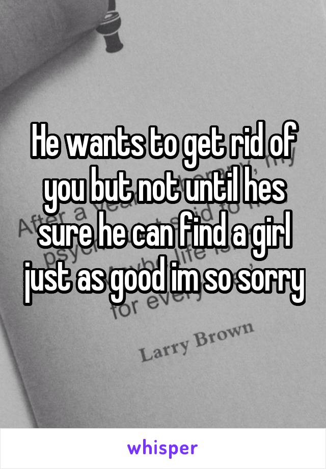 He wants to get rid of you but not until hes sure he can find a girl just as good im so sorry 