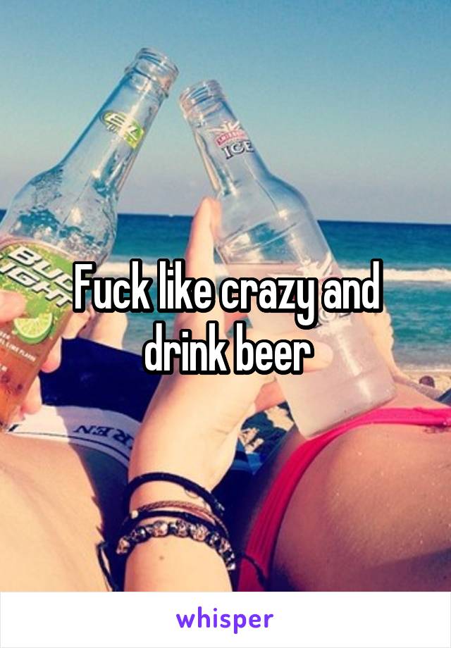 Fuck like crazy and drink beer