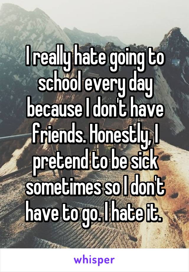 I really hate going to school every day because I don't have friends. Honestly, I pretend to be sick sometimes so I don't have to go. I hate it. 