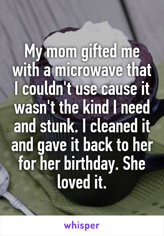 My mom gifted me with a microwave that I couldn't use cause it wasn't the kind I need and stunk. I cleaned it and gave it back to her for her birthday. She loved it.