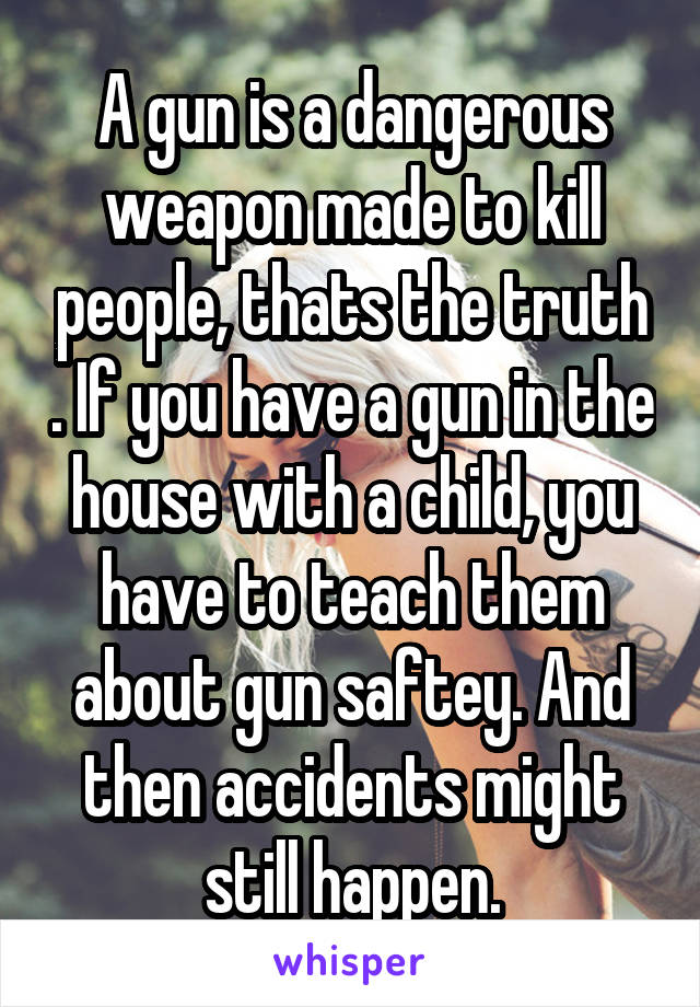 A gun is a dangerous weapon made to kill people, thats the truth . If you have a gun in the house with a child, you have to teach them about gun saftey. And then accidents might still happen.