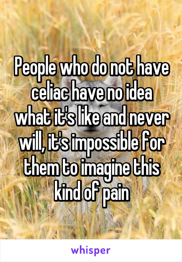 People who do not have celiac have no idea what it's like and never will, it's impossible for them to imagine this kind of pain