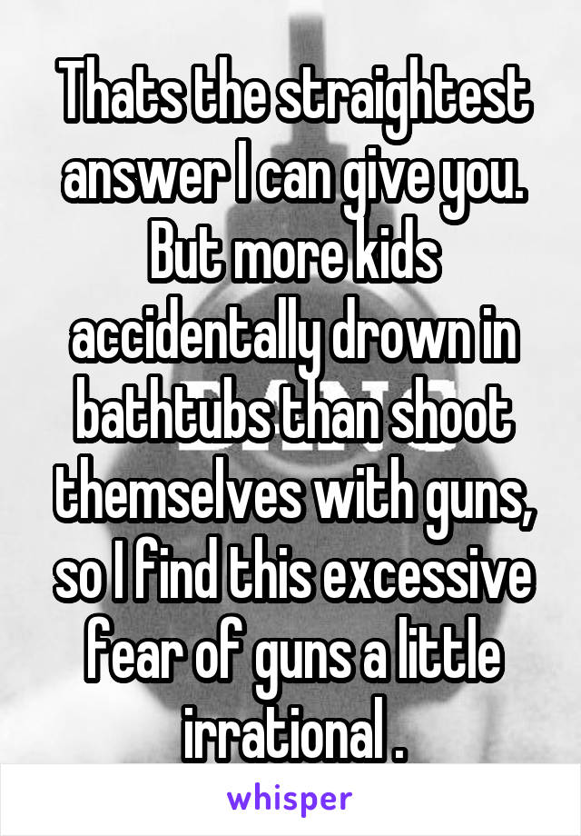 Thats the straightest answer I can give you. But more kids accidentally drown in bathtubs than shoot themselves with guns, so I find this excessive fear of guns a little irrational .