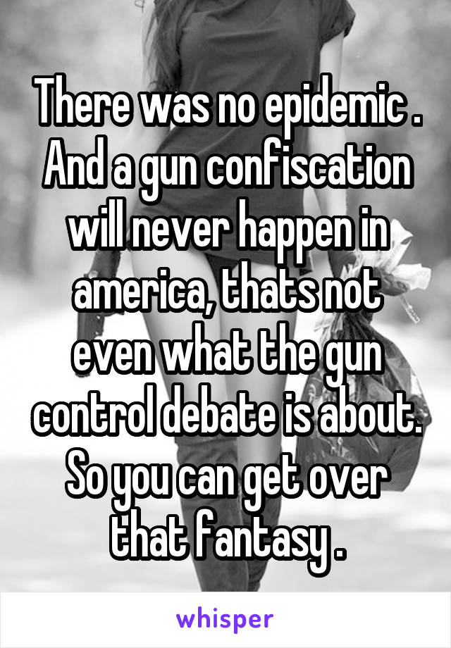 There was no epidemic . And a gun confiscation will never happen in america, thats not even what the gun control debate is about. So you can get over that fantasy .