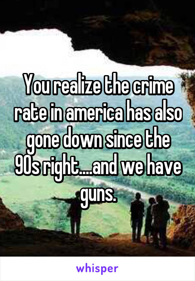 You realize the crime rate in america has also gone down since the 90s right....and we have guns.