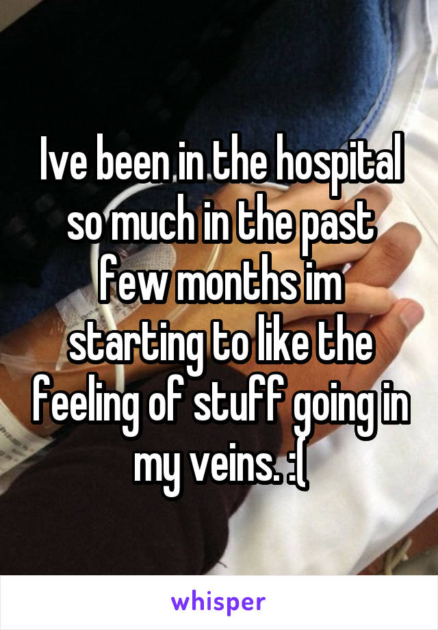 Ive been in the hospital so much in the past few months im starting to like the feeling of stuff going in my veins. :(