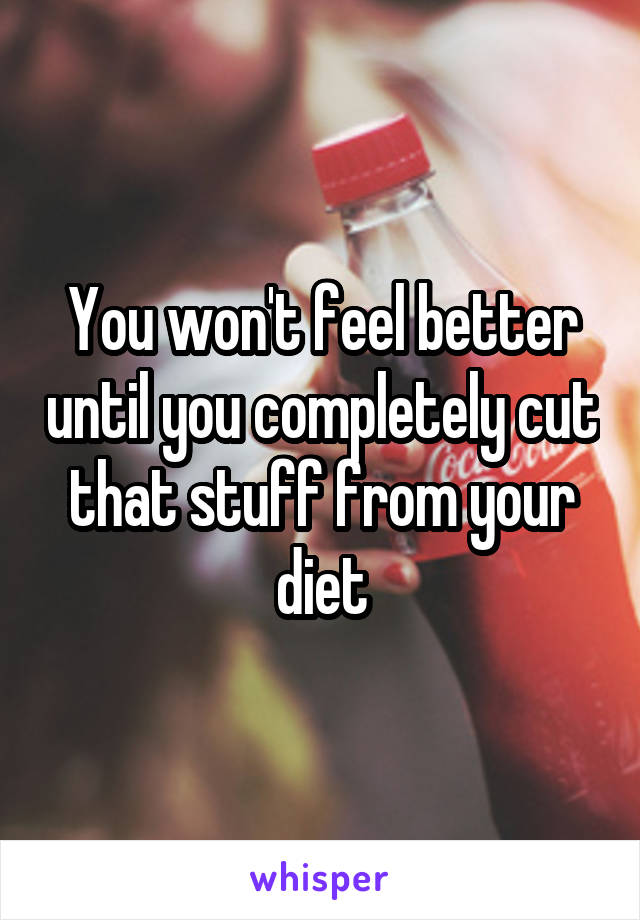 You won't feel better until you completely cut that stuff from your diet