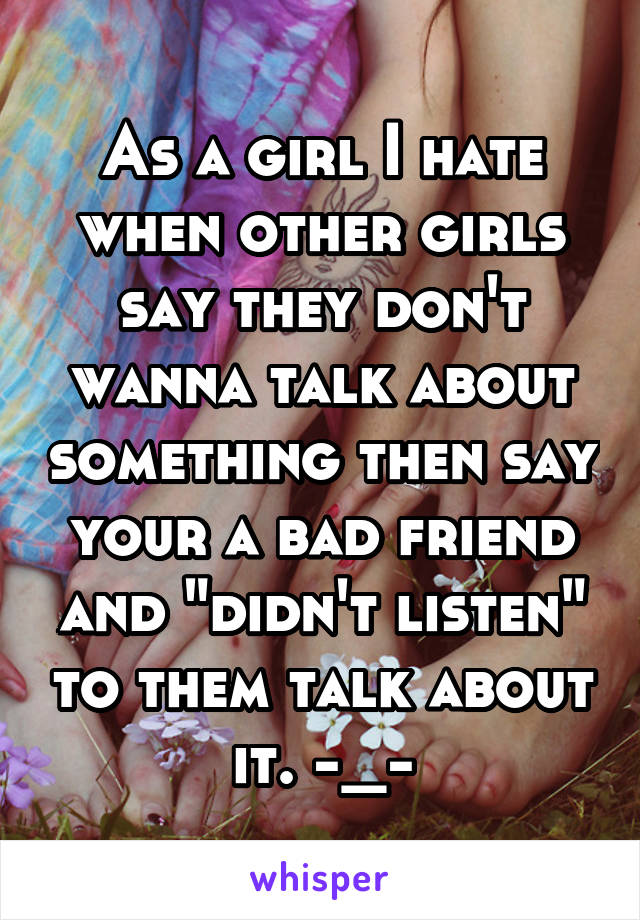 As a girl I hate when other girls say they don't wanna talk about something then say your a bad friend and "didn't listen" to them talk about it. -_-