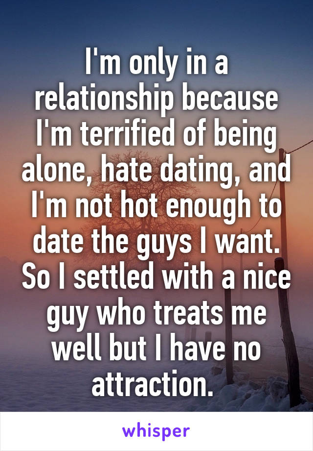 I'm only in a relationship because I'm terrified of being alone, hate dating, and I'm not hot enough to date the guys I want. So I settled with a nice guy who treats me well but I have no attraction. 