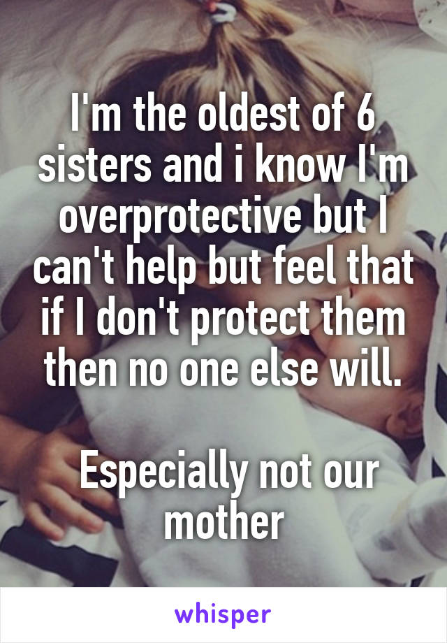 I'm the oldest of 6 sisters and i know I'm overprotective but I can't help but feel that if I don't protect them then no one else will.

 Especially not our mother