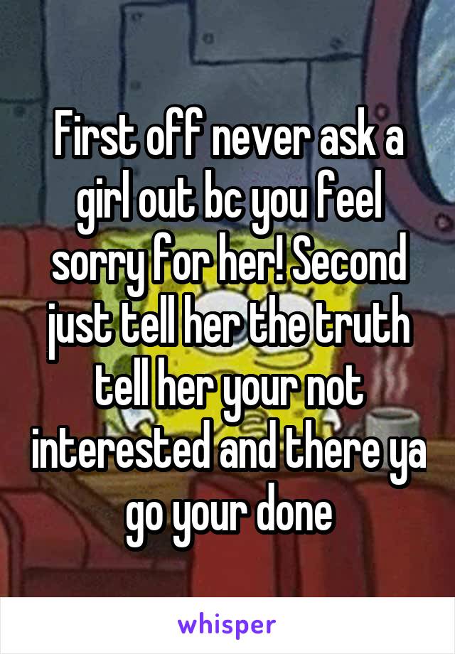 First off never ask a girl out bc you feel sorry for her! Second just tell her the truth tell her your not interested and there ya go your done
