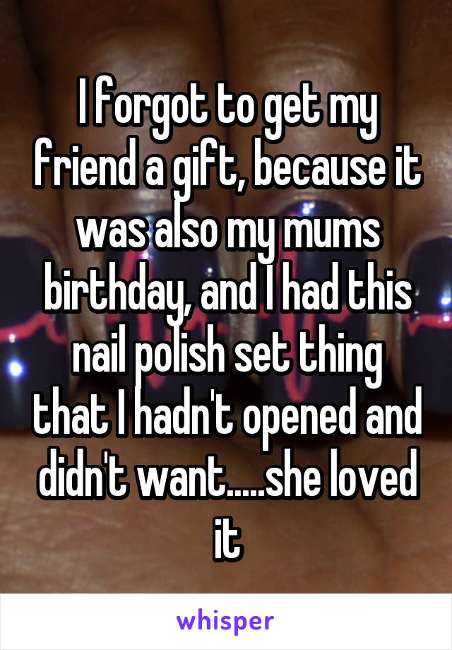 I forgot to get my friend a gift, because it was also my mums birthday, and I had this nail polish set thing that I hadn't opened and didn't want.....she loved it