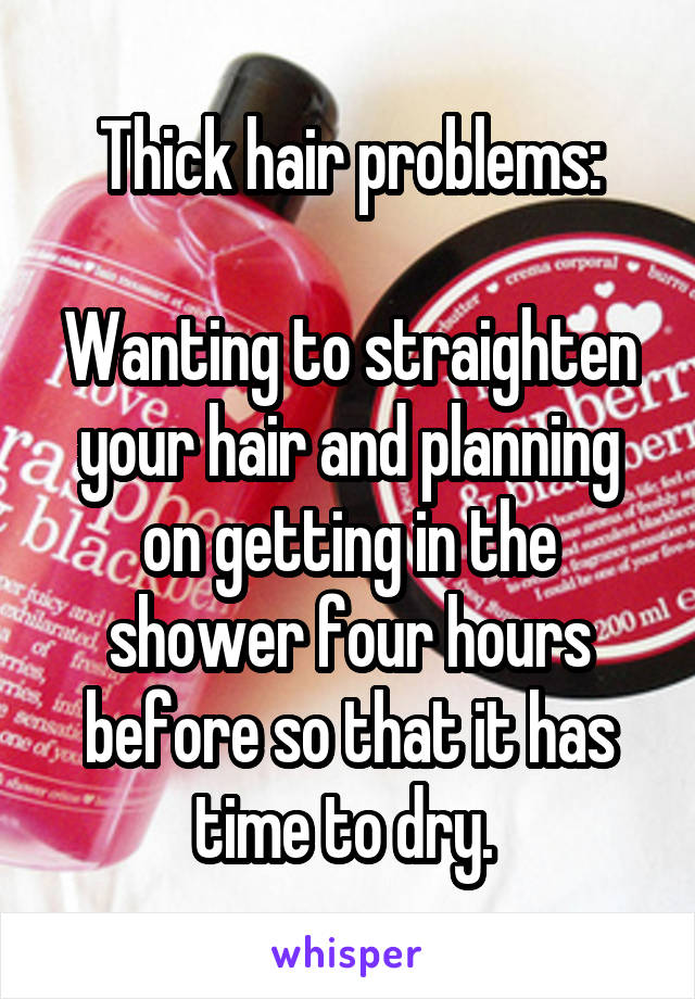 Thick hair problems:

Wanting to straighten your hair and planning on getting in the shower four hours before so that it has time to dry. 