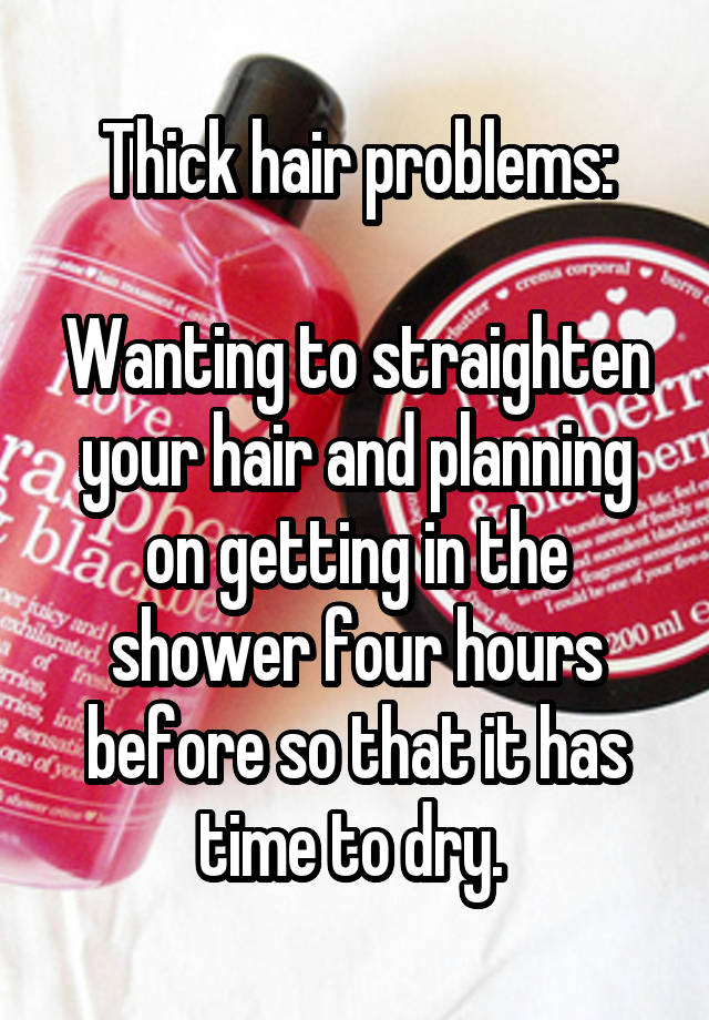 Thick hair problems:

Wanting to straighten your hair and planning on getting in the shower four hours before so that it has time to dry. 