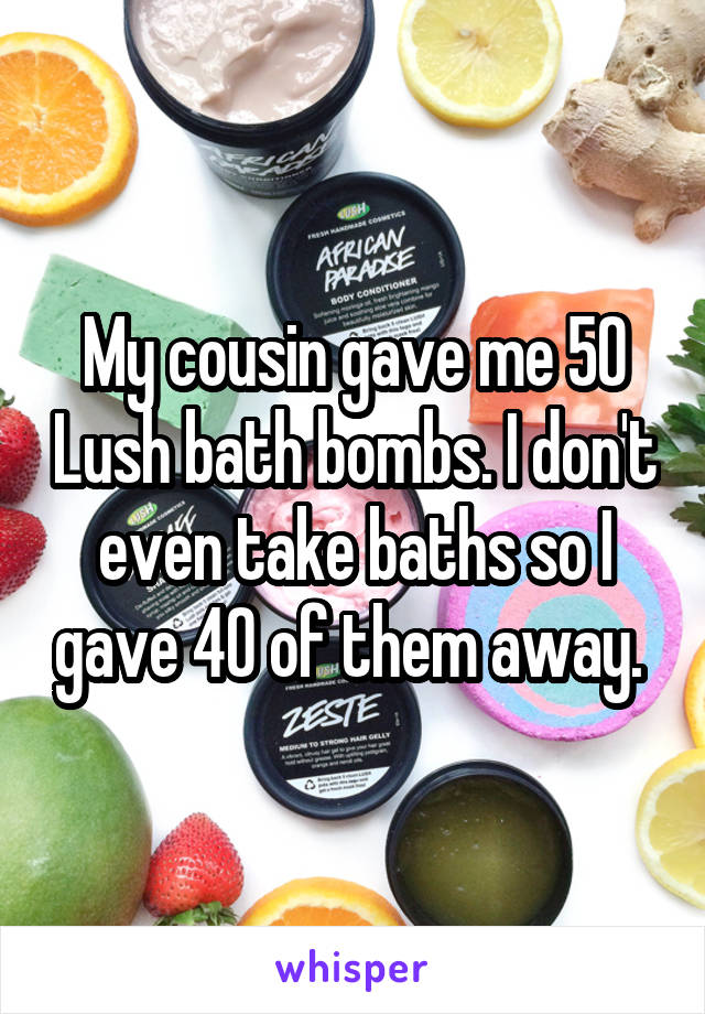 My cousin gave me 50 Lush bath bombs. I don't even take baths so I gave 40 of them away. 