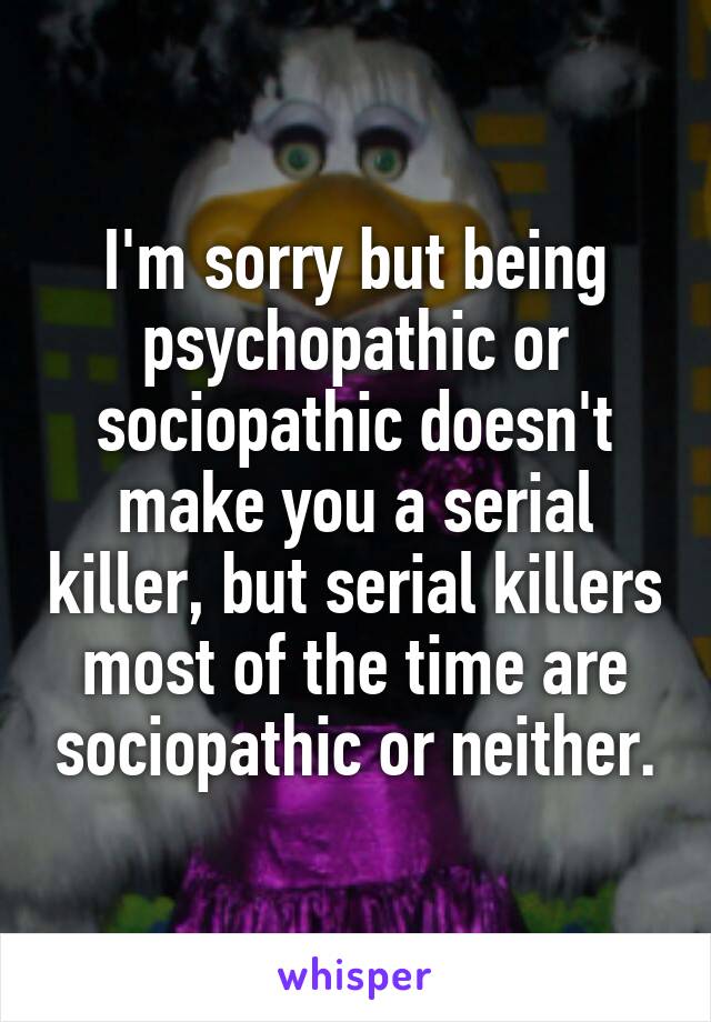 I'm sorry but being psychopathic or sociopathic doesn't make you a serial killer, but serial killers most of the time are sociopathic or neither.