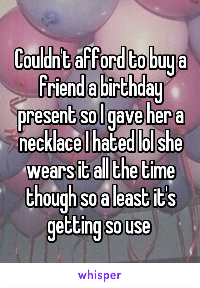 Couldn't afford to buy a friend a birthday present so I gave her a necklace I hated lol she wears it all the time though so a least it's getting so use 
