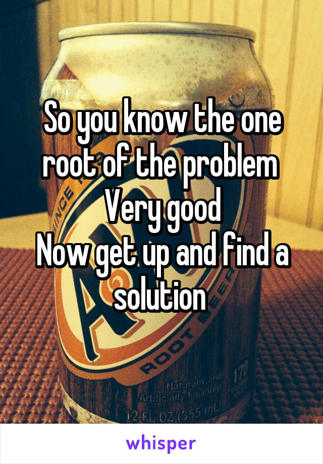 So you know the one root of the problem 
Very good
Now get up and find a solution 
