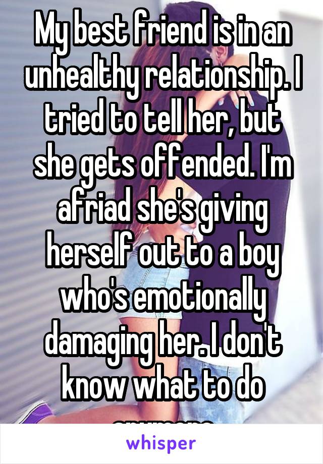 My best friend is in an unhealthy relationship. I tried to tell her, but she gets offended. I'm afriad she's giving herself out to a boy who's emotionally damaging her. I don't know what to do anymore
