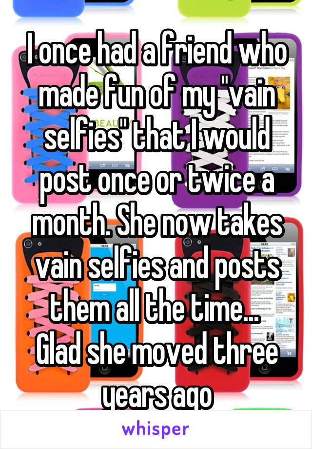 I once had a friend who made fun of my "vain selfies" that I would post once or twice a month. She now takes vain selfies and posts them all the time... 
Glad she moved three years ago