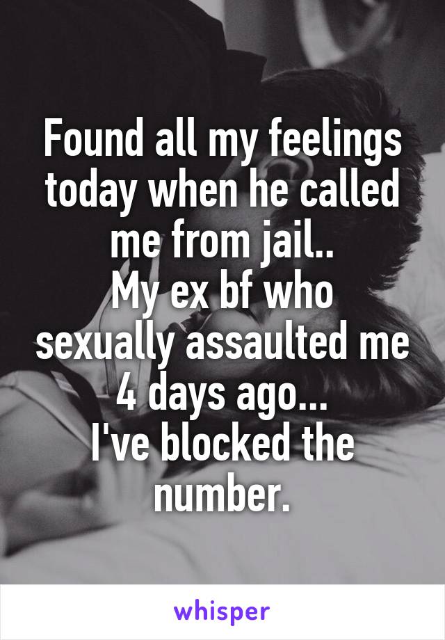 Found all my feelings today when he called me from jail..
My ex bf who sexually assaulted me 4 days ago...
I've blocked the number.
