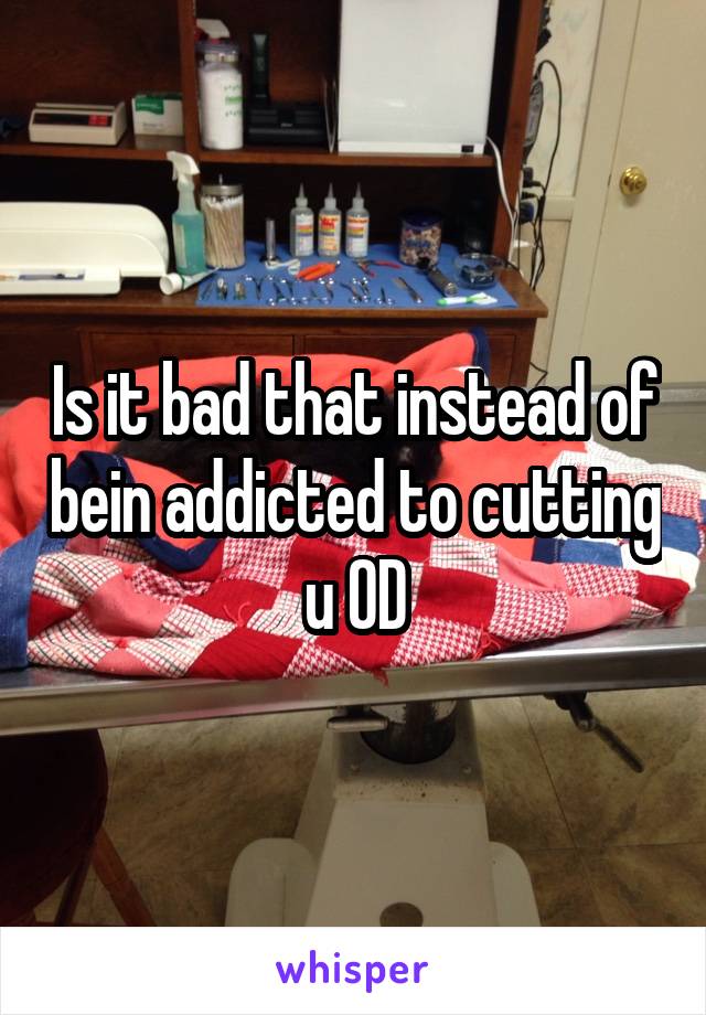 Is it bad that instead of bein addicted to cutting u OD