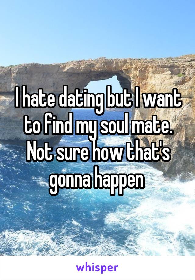 I hate dating but I want to find my soul mate. Not sure how that's gonna happen 