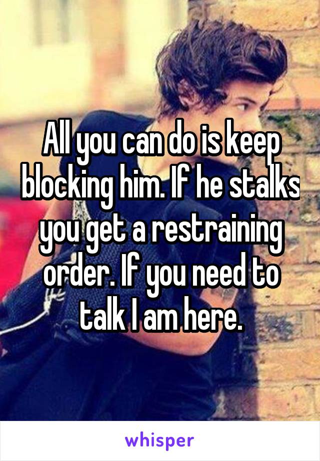 All you can do is keep blocking him. If he stalks you get a restraining order. If you need to talk I am here.