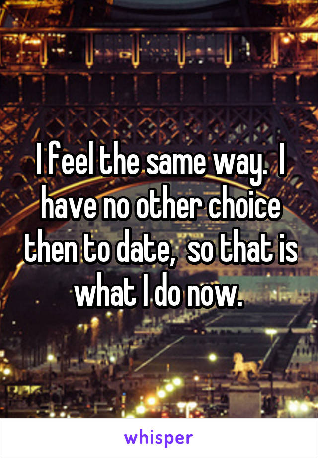 I feel the same way.  I have no other choice then to date,  so that is what I do now. 
