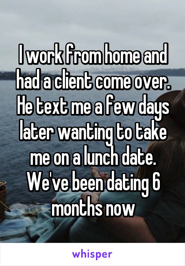 I work from home and had a client come over. He text me a few days later wanting to take me on a lunch date. We've been dating 6 months now