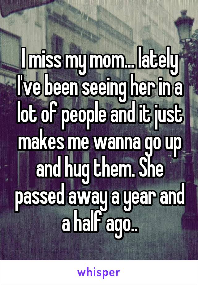 I miss my mom... lately I've been seeing her in a lot of people and it just makes me wanna go up and hug them. She passed away a year and a half ago..