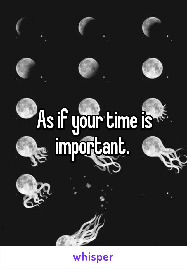 As if your time is important. 