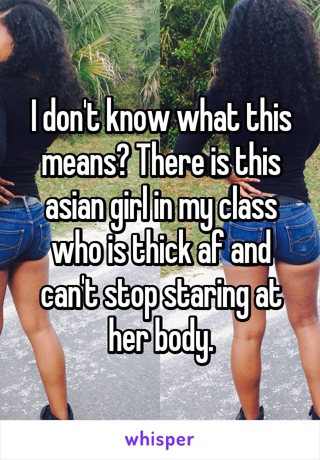 I don't know what this means? There is this asian girl in my class who is thick af and can't stop staring at her body.
