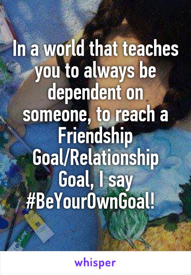 In a world that teaches you to always be dependent on someone, to reach a Friendship Goal/Relationship Goal, I say #BeYourOwnGoal!  
