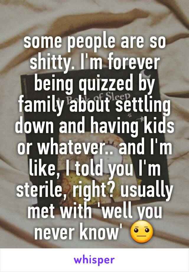 some people are so shitty. I'm forever being quizzed by family about settling down and having kids or whatever.. and I'm like, I told you I'm sterile, right? usually met with 'well you never know' 😐