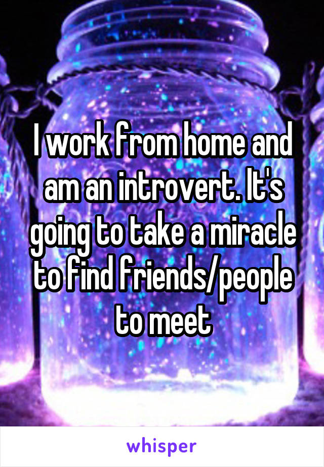 I work from home and am an introvert. It's going to take a miracle to find friends/people to meet