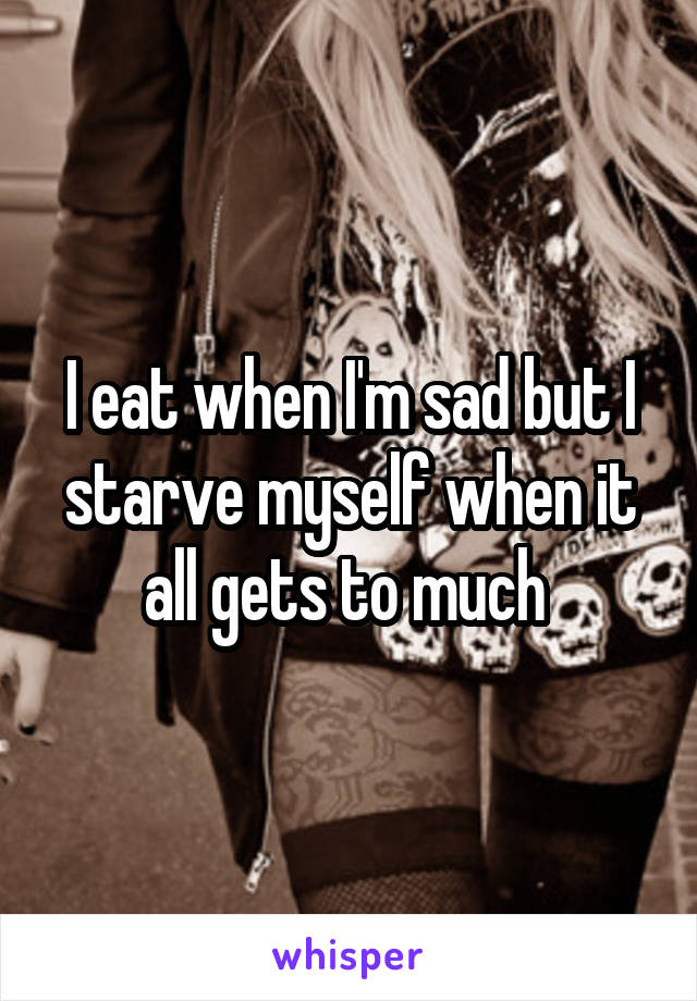 I eat when I'm sad but I starve myself when it all gets to much 