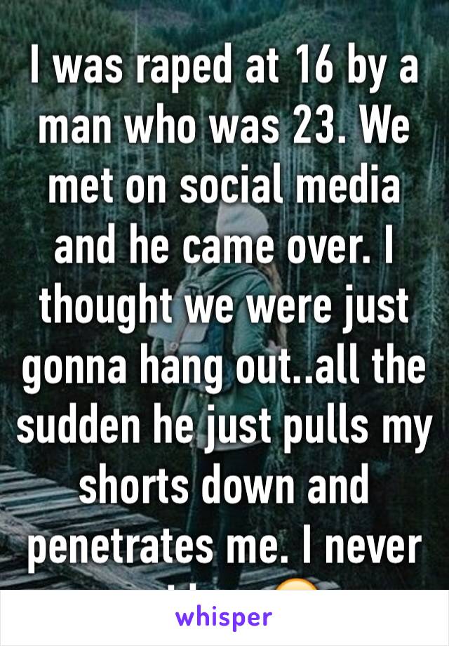 I was raped at 16 by a man who was 23. We met on social media and he came over. I thought we were just gonna hang out..all the sudden he just pulls my shorts down and penetrates me. I never said yes😔