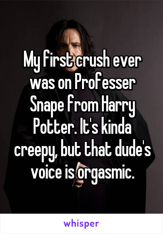 My first crush ever was on Professer Snape from Harry Potter. It's kinda creepy, but that dude's voice is orgasmic.