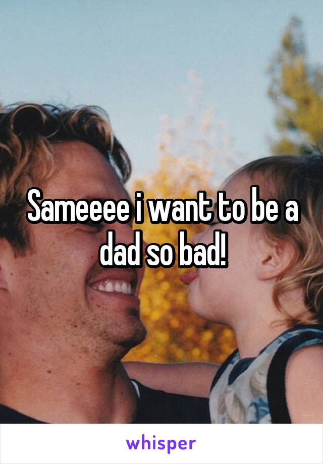 Sameeee i want to be a dad so bad!