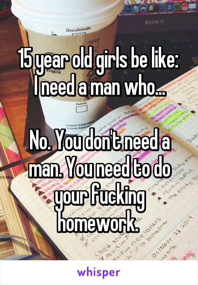 15 year old girls be like: 
I need a man who...

No. You don't need a man. You need to do your fucking homework. 