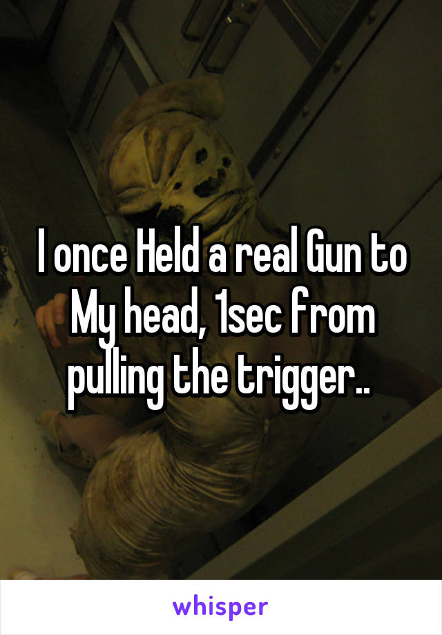 I once Held a real Gun to My head, 1sec from pulling the trigger.. 