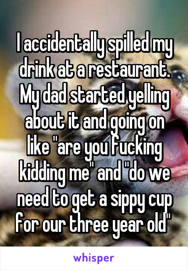 I accidentally spilled my drink at a restaurant. My dad started yelling about it and going on like "are you fucking kidding me" and "do we need to get a sippy cup for our three year old" 