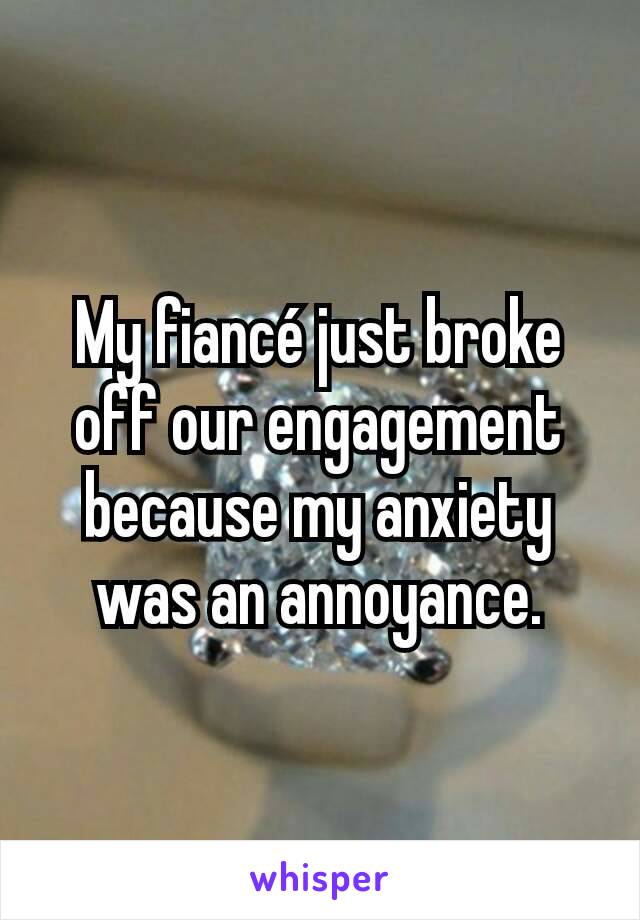 My fiancé just broke off our engagement because my anxiety was an annoyance.