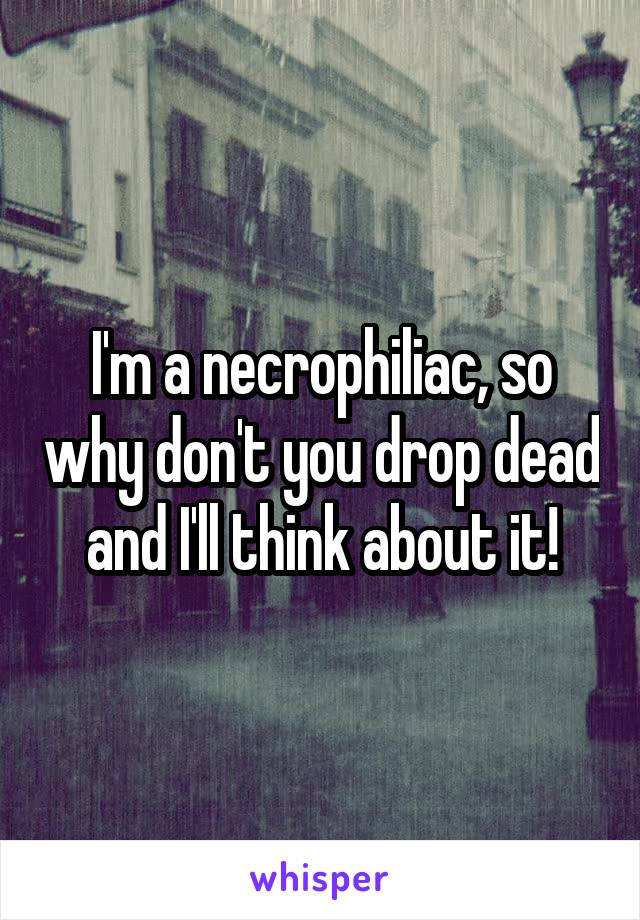 I'm a necrophiliac, so why don't you drop dead and I'll think about it!