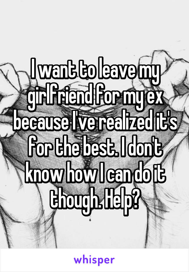 I want to leave my girlfriend for my ex because I've realized it's for the best. I don't know how I can do it though. Help?
