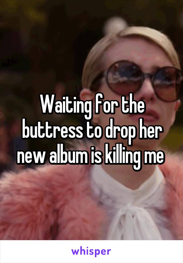 Waiting for the buttress to drop her new album is killing me 